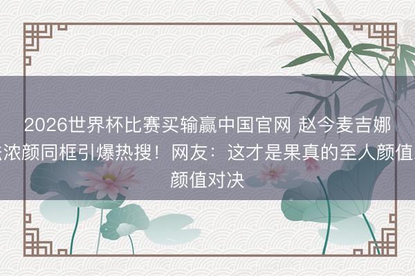 2026世界杯比赛买输赢中国官网 赵今麦吉娜南法浓颜同框引爆热搜!网友:这才是果真的至人颜值对决