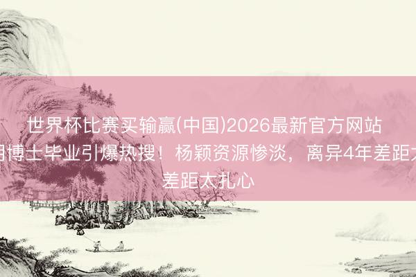 世界杯比赛买输赢(中国)2026最新官方网站 黄晓明博士毕业引爆热搜！杨颖资源惨淡，离异4年差距太扎心
