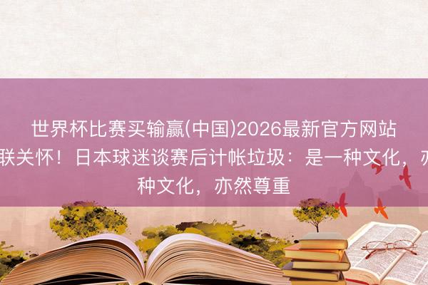 世界杯比赛买输赢(中国)2026最新官方网站 海外足联关怀！日本球迷谈赛后计帐垃圾：是一种文化，亦然尊重
