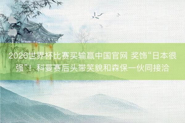 2026世界杯比赛买输赢中国官网 奖饰“日本很强”！科曼赛后头带笑貌和森保一伙同接洽