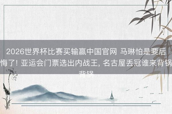2026世界杯比赛买输赢中国官网 马琳怕是要后悔了! 亚运会门票选出内战王, 名古屋丢冠谁来背锅