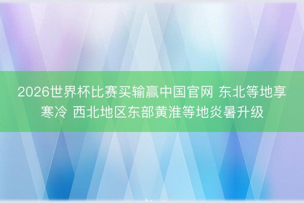 2026世界杯比赛买输赢中国官网 东北等地享寒冷 西北地区东部黄淮等地炎暑升级