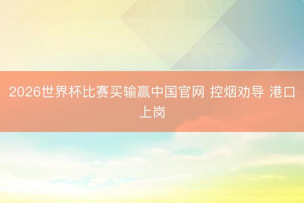 2026世界杯比赛买输赢中国官网 控烟劝导 港口上岗