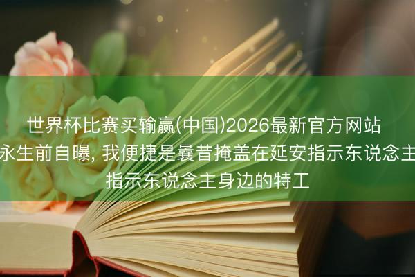 世界杯比赛买输赢(中国)2026最新官方网站 台前考查局永生前自曝， 我便捷是曩昔掩盖在延安指示东说念主身边的特工