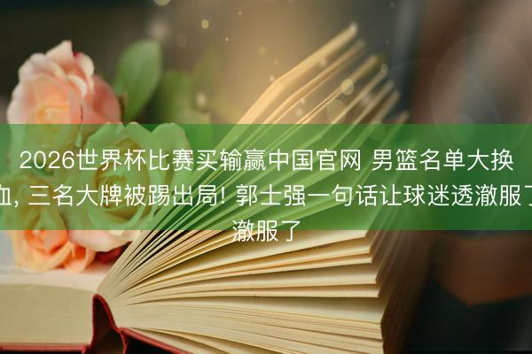 2026世界杯比赛买输赢中国官网 男篮名单大换血， 三名大牌被踢出局! 郭士强一句话让球迷透澈服了