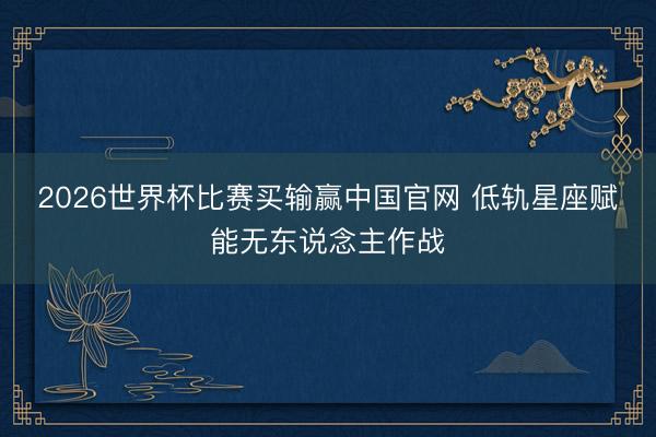 2026世界杯比赛买输赢中国官网 低轨星座赋能无东说念主作战