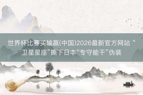 世界杯比赛买输赢(中国)2026最新官方网站 “卫星星座”撕下日本“专守能干”伪装