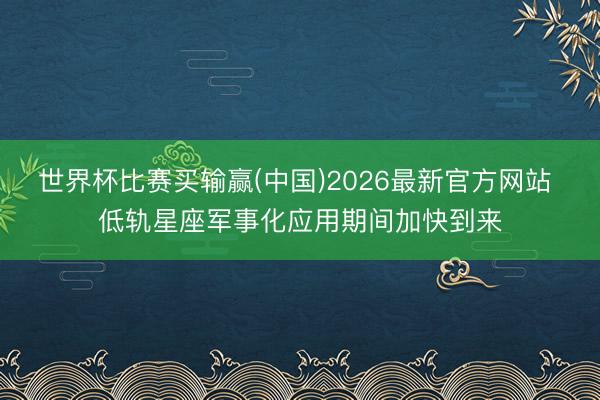 世界杯比赛买输赢(中国)2026最新官方网站 低轨星座军事化应用期间加快到来