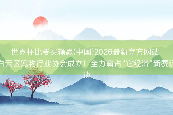 世界杯比赛买输赢(中国)2026最新官方网站 白云区宠物行业协会成立！全力霸占“它经济”新赛谈