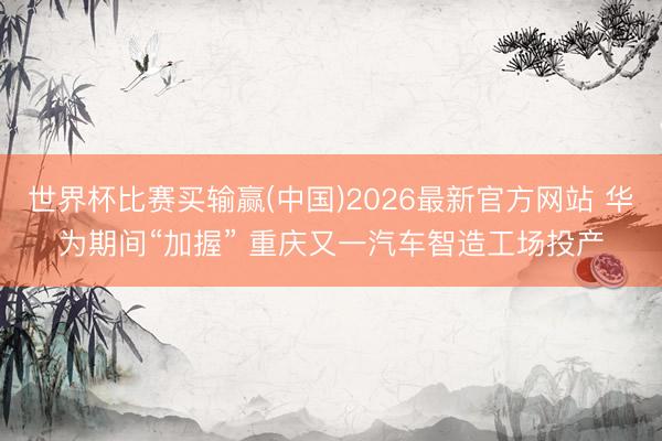 世界杯比赛买输赢(中国)2026最新官方网站 华为期间“加握” 重庆又一汽车智造工场投产