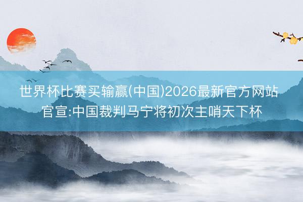世界杯比赛买输赢(中国)2026最新官方网站 官宣:中国裁判马宁将初次主哨天下杯