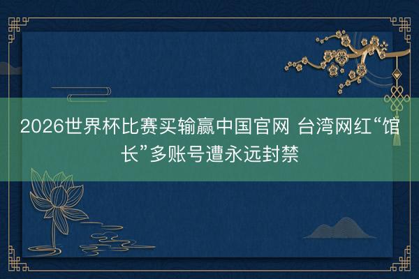 2026世界杯比赛买输赢中国官网 台湾网红“馆长”多账号遭永远封禁