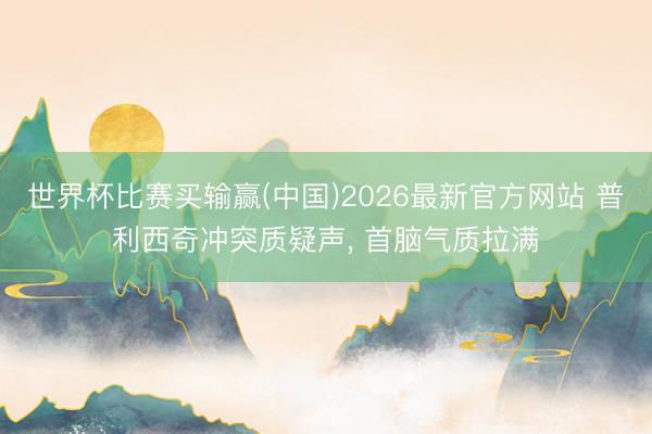 世界杯比赛买输赢(中国)2026最新官方网站 普利西奇冲突质疑声， 首脑气质拉满