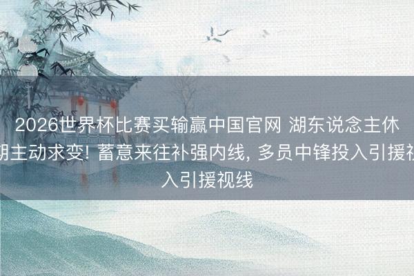 2026世界杯比赛买输赢中国官网 湖东说念主休赛期主动求变! 蓄意来往补强内线， 多员中锋投入引援视线