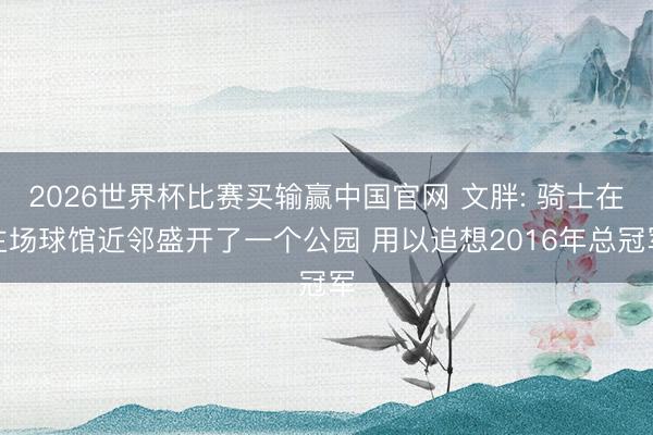 2026世界杯比赛买输赢中国官网 文胖: 骑士在主场球馆近邻盛开了一个公园 用以追想2016年总冠军