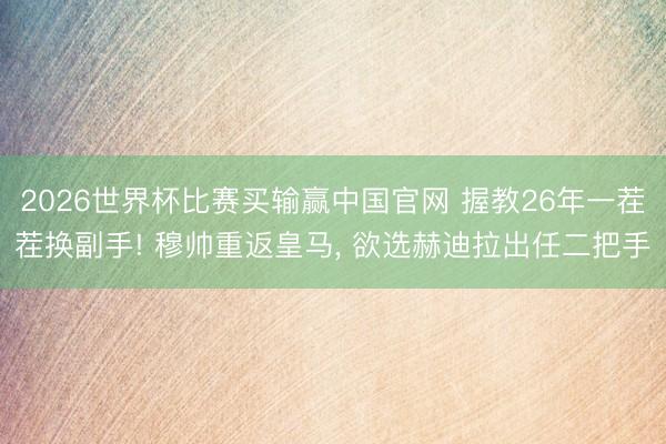 2026世界杯比赛买输赢中国官网 握教26年一茬茬换副手! 穆帅重返皇马, 欲选赫迪拉出任二把手