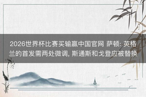 2026世界杯比赛买输赢中国官网 萨顿: 英格兰的首发需两处微调, 斯通斯和戈登应被替换