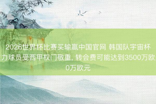 2026世界杯比赛买输赢中国官网 韩国队宇宙杯主力球员受西甲权门敬重, 转会费可能达到3500万欧元